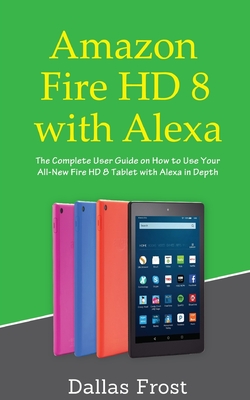 Amazon Fire HD 8 with Alexa: The Complete User Guide on How to Use Your All-New Fire HD 8 Tablet with Alexa in Depth - Frost, Dallas
