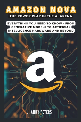 Amazon Nova: The Power Play in the AI Arena: Everything You Need to Know - From Generative Models to Artificial Intelligence Hardware and Beyond - Peters, J Andy