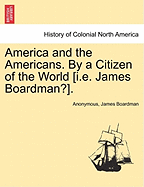 America and the Americans. by a Citizen of the World [I.E. James Boardman?].