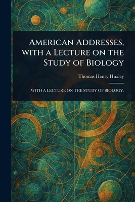 American Addresses, With a Lecture on the Study of Biology - Huxley, Thomas Henry