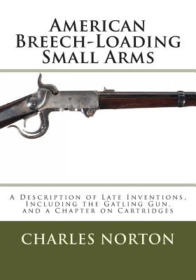 American Breech-Loading Small Arms: A Description of Late Inventions, Including the Gatling Gun, and a Chapter on Cartridges - Norton, Charles B