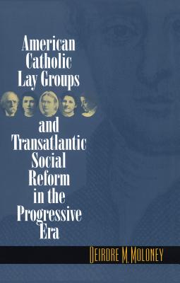 American Catholic Lay Groups and Transatlantic Social Reform in the Progressive Era - Moloney, Deirdre M