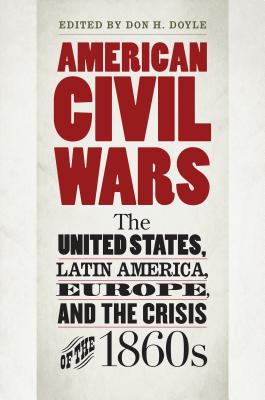 American Civil Wars: The United States, Latin America, Europe, and the Crisis of the 1860s - Doyle, Don H (Editor)