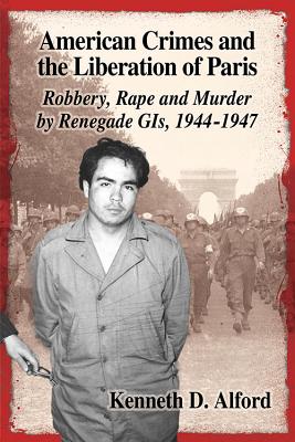 American Crimes and the Liberation of Paris: Robbery, Rape and Murder by Renegade GIs, 1944-1947 - Alford, Kenneth D