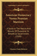 American Democracy Versus Prussian Marxism; A Study in the Nature and Results of Purposive or Beneficial Government