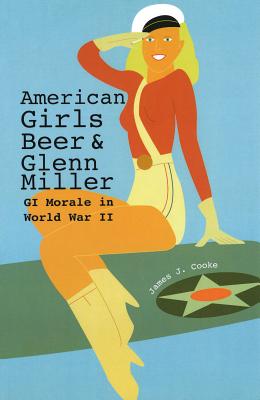 American Girls, Beer, and Glenn Miller: GI Morale in World War II - Cooke, James J