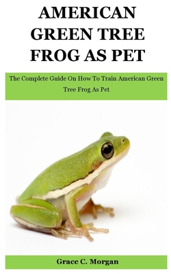 American Green Tree Frog As Pet: The Complete Guide On How To Train American Green Tree Frog As Pet - C Morgan, Grace