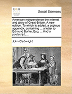 American Independence the Interest and Glory of Great-Britain: A New Edition: To Which Is Added, a Copious Appendix, Containing Two Additional Letters to the Legislature[, ] a Letter to Edmund Burke, Controverting His Principles of American