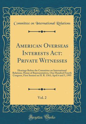 American Overseas Interests ACT: Private Witnesses, Vol. 2: Hearings Before the Committee on International Relations, House of Representatives, One Hundred Fourth Congress, First Session on H. R. 1561; April 4 and 5, 1995 (Classic Reprint) - Relations, Committee on International