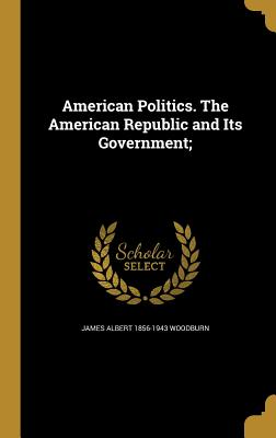 American Politics. The American Republic and Its Government; - Woodburn, James Albert 1856-1943