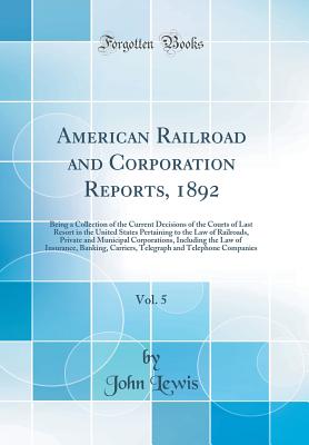 American Railroad and Corporation Reports, 1892, Vol. 5: Being a Collection of the Current Decisions of the Courts of Last Resort in the United States Pertaining to the Law of Railroads, Private and Municipal Corporations, Including the Law of Insurance, - Lewis, John, Dr., Ed.D