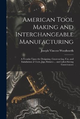 American Tool Making and Interchangeable Manufacturing: A Treatise Upon the Designing, Constructing, Use, and Installation of Tools, Jigs, Fixtures ... and Labor-Saving Contrivances - Woodworth, Joseph Vincent
