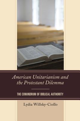 American Unitarianism and the Protestant Dilemma: The Conundrum of Biblical Authority - Willsky-Ciollo, Lydia