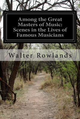 Among the Great Masters of Music: Scenes in the Lives of Famous Musicians - Rowlands, Walter