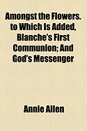 Amongst the Flowers. to Which Is Added, Blanche's First Communion: And God's Messenger