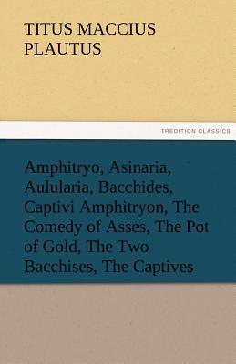 Amphitryo, Asinaria, Aulularia, Bacchides, Captivi Amphitryon, the Comedy of Asses, the Pot of Gold, the Two Bacchises, the Captives - Plautus, Titus Maccius