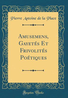 Amusemens, Gayetes Et Frivolites Poetiques (Classic Reprint) - Place, Pierre Antoine De La