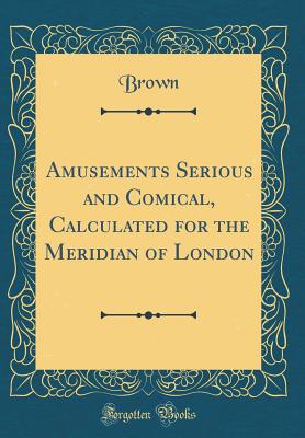 Amusements Serious and Comical, Calculated for the Meridian of London (Classic Reprint) - Brown, Richard E