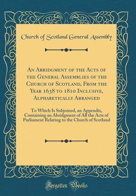 An Abridgment of the Acts of the General Assemblies of the Church of Scotland, from the Year 1638 to 1810 Inclusive, Alphabetically Arranged: To Which Is Subjoined, an Appendix, Containing an Abridgment of All the Acts of Parliament Relating to the Church - Assembly, Church Of Scotland General