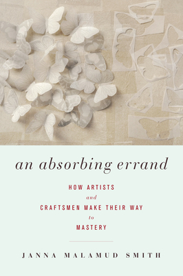 An Absorbing Errand: How Artists and Craftsmen Make Their Way to Mastery - Smith, Janna Malamud