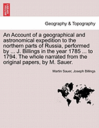 An Account of a Geographical and Astronomical Expedition to the Northern Parts of Russia, Performed by ... J. Billings in the Year 1785 ... to 1794. the Whole Narrated from the Original Papers, by M. Sauer.