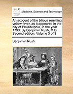 An Account of the Bilious Remitting Yellow Fever, as It Appeared in the City of Philadelphia, in the Year 1793. by Benjamin Rush, M.D. Second Edition. of 3; Volume 3