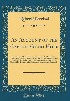 An Account of the Cape of Good Hope: Containing an Historical View of Its Original Settlement by the Dutch, Its Capture by the British in 1795, and the Different Policy Pursued There by the Dutch and British Governments; Also a Sketch of Its Geography, PR - Percival, Robert