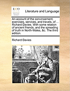 An Account of the Convincement, Exercises, Services, and Travels, of ... Richard Davies. with Some Relation of Ancient Friends, and the Spreading of Truth in North-Wales, &C. the Third Edition.