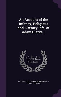 An Account of the Infancy, Religious and Literary Life, of Adam Clarke .. - Clarke, Adam, Dr., and Clarke, Joseph Butterworth Bulmer