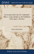 An Account of the Late Dr. Goldsmith's Illness, so far as Relates to the Exhibition of Dr. James's Powders: Together With Remarks on the use and Abuse of Powerful Medicines in the Beginning of Acute Diseases. By William Hawes, Apothecary