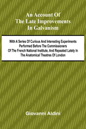 An Account of the Late Improvements in Galvanism; With a Series of Curious and Interesting Experiments Performed Before the Commissioners of the French National Institute, and Repeated Lately in the Anatomical Theatres of London