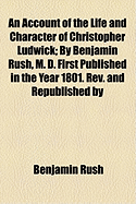 An Account of the Life and Character of Christopher Ludwick; By Benjamin Rush, M. D. First Published in the Year 1801. REV. and Republished by