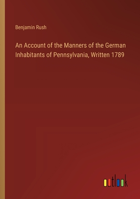 An Account of the Manners of the German Inhabitants of Pennsylvania, Written 1789 - Rush, Benjamin