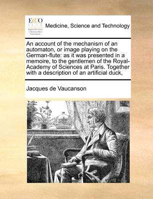 An Account of the Mechanism of an Automaton, or Image Playing on the German-Flute: As It Was Presented in a Memoire, to the Gentlemen of the Royal-Academy of Sciences at Paris. Together with a Description of an Artificial Duck, - Vaucanson, Jacques De