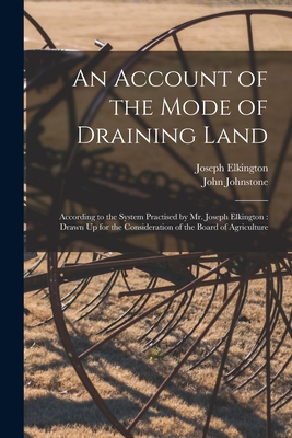 An Account of the Mode of Draining Land: According to the System Practised by Mr. Joseph Elkington: Drawn Up for the Consideration of the Board of Agriculture - Johnstone, John, and Elkington, Joseph