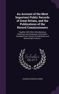 An Account of the Most Important Public Records of Great Britain, and the Publications of the Record Commissioners: Together With Other Miscellaneous, Historical, and Antiquarian Information. Compiled From Various Printed Books and Manuscripts Volume 1 - Cooper, Charles Purton