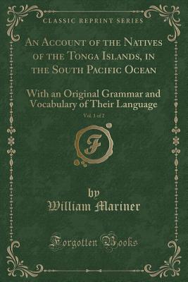 An Account of the Natives of the Tonga Islands, in the South Pacific Ocean, Vol. 1 of 2: With an Original Grammar and Vocabulary of Their Language (Classic Reprint) - Mariner, William