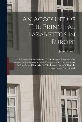 An Account Of The Principal Lazarettos In Europe: With Various Papers Relative To The Plague, Together With Further Observations On Some Foreign Prisons And Hospitals, And Additional Remarks On The Present State Of Those In Great Britain And Ireland, - Howard, John