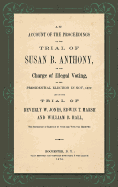 An Account of the Proceedings in the Trial of Susan B. Anthony, on the Charge of Illegal Voting, at the Presidential Election in Nov., 1872. and on the Trial of Beverly W. Jones, Edwin T. Marsh and William B. Hall, the Inspectors of Election by Whom...