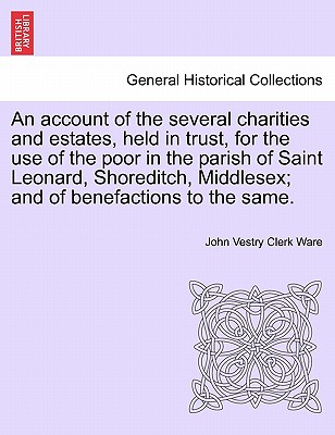 An Account of the Several Charities and Estates, Held in Trust, for the Use of the Poor in the Parish of Saint Leonard, Shoreditch, Middlesex; And of Benefactions to the Same. - Ware, John Vestry Clerk