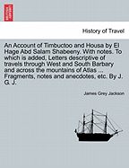 An Account of Timbuctoo and Housa by El Hage Abd Salam Shabeeny. with Notes. to Which Is Added, Letters Descriptive of Travels Through West and South Barbary and Across the Mountains of Atlas ... Fragments, Notes and Anecdotes, Etc. by J. G. J.