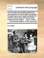 An Accurate New Spelling Dictionary, and Expositor of the English Language. Containing a Much Larger Collection of Modern Words Than Any Book of the Kind and Price Extant: ... by A. Fisher, ... the Second Edition, Much Improved