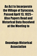 An ACT to Incorporate the Village of Syracuse, Passed April 13, 1825-- Also Papers Read and Historical Data Received at the Meeting to Commemorate Th