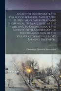 An Act to Incorporate the Village of Syracuse, Passed April 13, 1825-- Also Papers Read and Historical Data Received at the Meeting to Commemorate the Seventy-fifth Anniversary of the Organization of the Village of Syracuse, Friday Evening, Decenber...