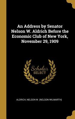 An Address by Senator Nelson W. Aldrich Before the Economic Club of New York, November 29, 1909 - Nelson W (Nelson Wilmarth), Aldrich