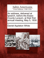 An Address, Delivered at Ipswich, Before the Essex County Lyceum, at Their First Annual Meeting, May 5, 1830.