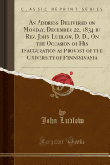 An Address Delivered on Monday, December 22, 1834 by REV. John Ludlow, D. D., on the Occasion of His Inauguration as Provost of the University of Pennsylvania (Classic Reprint)