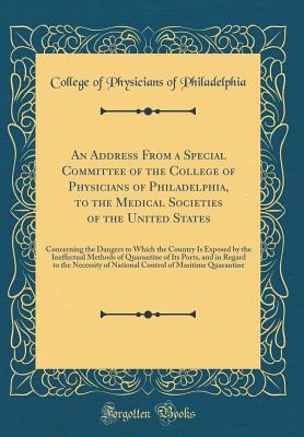 An Address from a Special Committee of the College of Physicians of Philadelphia, to the Medical Societies of the United States: Concerning the Dangers to Which the Country Is Exposed by the Ineffectual Methods of Quarantine of Its Ports, and in Regard to - Philadelphia, College Of Physicians of