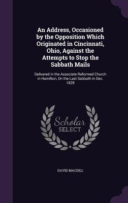 An Address, Occasioned by the Opposition Which Originated in Cincinnati, Ohio, Against the Attempts to Stop the Sabbath Mails: Delivered in the Associate Reformed Church in Hamilton, On the Last Sabbath in Dec. 1829 - Macdill, David