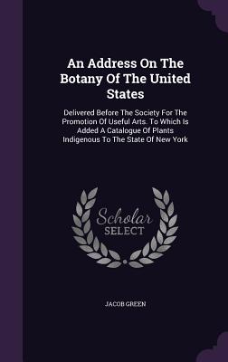 An Address On The Botany Of The United States: Delivered Before The Society For The Promotion Of Useful Arts. To Which Is Added A Catalogue Of Plants Indigenous To The State Of New York - Green, Jacob